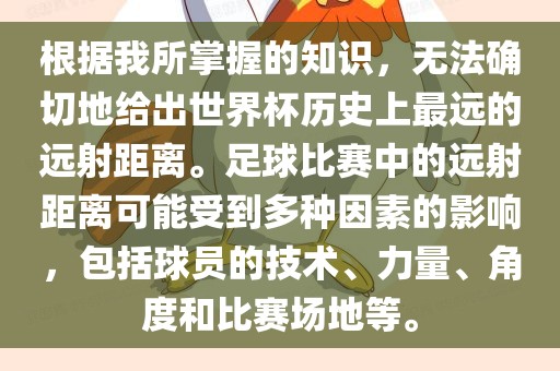 根据我所掌握的知识，无法确切地给出世界杯历史上最远的远射距离。足球比赛中的远射距离可能受到多种因素的影响，包括球员的技术、力量、角度和比赛场地等。洛阳市法福文化传播有限公司