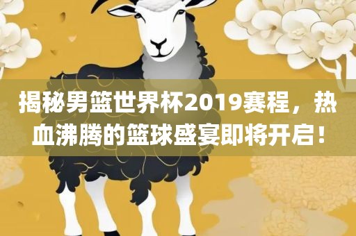 揭秘男篮世界杯2019赛程，热血沸腾的篮球盛宴即将开启！洛阳市法福文化传播有限公司