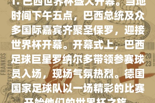 1. 巴西世界杯盛大开幕。当地时间下午五点，巴西总统及众多国际嘉宾齐聚圣保罗，迎接世界杯开幕。开幕式上，巴西足球巨星罗纳尔多带领参赛球员入场，现场气氛热烈。德国国家足球队以一场精彩的比赛开始他们的世界杯之旅。