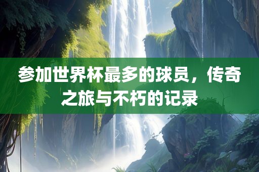 参加世界杯最多洛阳市法福文化传播有限公司的球员，传奇之旅与不朽的记录