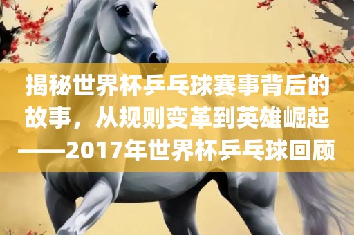 揭秘世界杯乒乓球赛事背后的故事，从规则变革到英雄崛起——2017年世界杯乒乓球回顾洛阳市法福文化传播有限公司