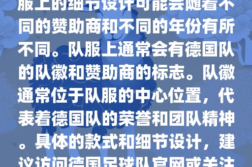 德国队在世界杯期间的队服主要以白色和黑色为主色调。队服上的细节设计可能会随着不同的赞助商和不同的年份有所不同。队服上通常会有德国队的队徽和赞助商的标志。队徽通常位于队服的中心位置，代表着德国队的荣誉和团队精神。具体的款式和细节设计，建议访问德国足球队官网或关注相关的体育新闻资讯，以获取最新信息。洛阳市法福文化传播有限公司