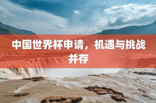 中国世界杯申请，机遇与挑战并存