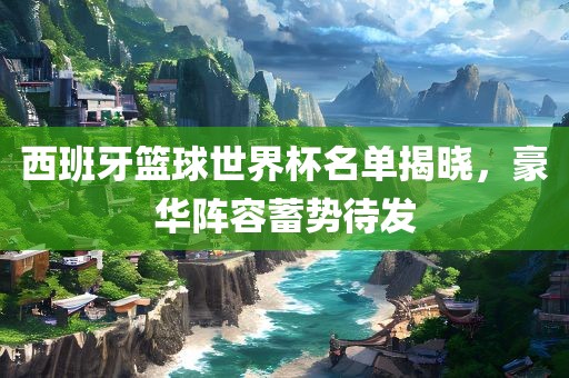 西班牙篮球世界杯名单揭晓，豪华阵容蓄势待发