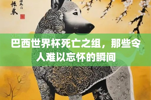 巴西世界杯死亡之组，那些令人难以忘怀的瞬间洛阳市法福文化传播有限公司