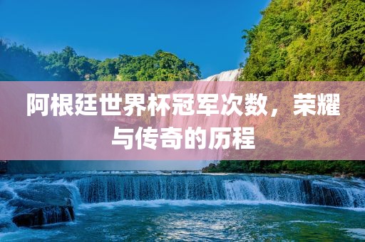 阿根廷世界杯冠军次数，荣耀与传奇的历程