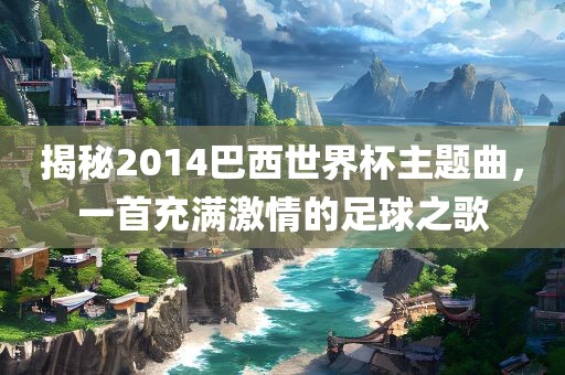 揭秘2014巴西世界杯主题曲，一首充满激情的足球之歌