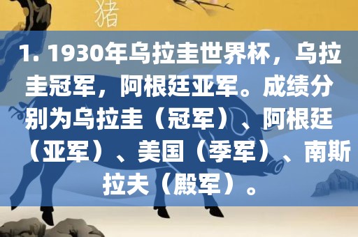 1. 1930年乌拉圭世界杯，乌拉圭冠军，阿根廷亚军。成绩分别为乌拉圭（冠军）、阿根廷（亚军）、美国（季军）、南斯拉夫（殿军）。