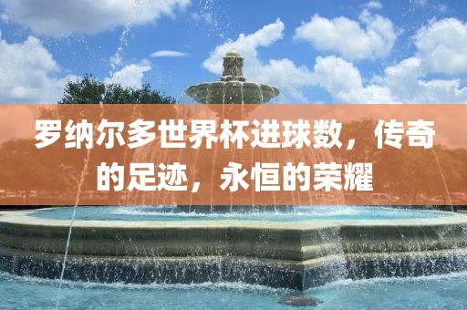 罗纳尔多世界杯进球数，传奇的足迹，永恒的荣耀