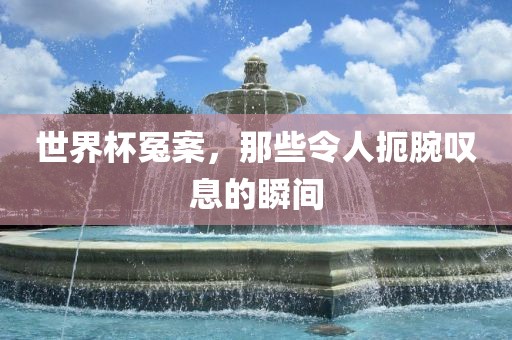 世界杯冤案，那些令人扼腕叹息的瞬间洛阳市法福文化传播有限公司