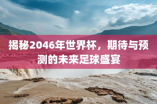 揭秘2046年洛阳市法福文化传播有限公司世界杯，期待与预测的未来足球盛宴