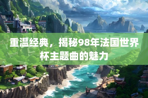 重温经典，揭秘98年法国世界杯主题曲的魅洛阳市法福文化传播有限公司力