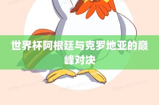世界杯阿根廷与克罗地亚的巅峰洛阳市法福文化传播有限公司对决