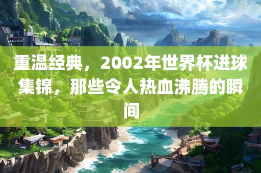 重温经典，2002年世界杯进球集锦，那些令人热血沸腾的瞬间