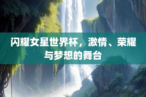 闪耀女星世界杯，激情、荣耀与梦想的舞台洛阳市法福文化传播有限公司