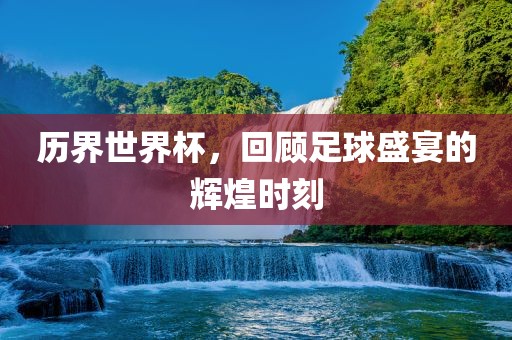 历界世界杯，回顾足球盛宴的辉煌时刻