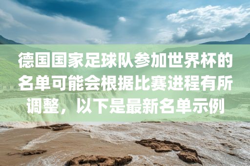 德国国家足球队参加世界杯的名单可能会根据比赛进程有所调整，以下是最新名单示例洛阳市法福文化传播有限公司