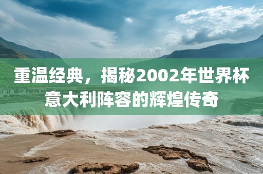 重温经典，揭秘2002年世界杯意大利阵容的辉煌传奇洛阳市法福文化传播有限公司