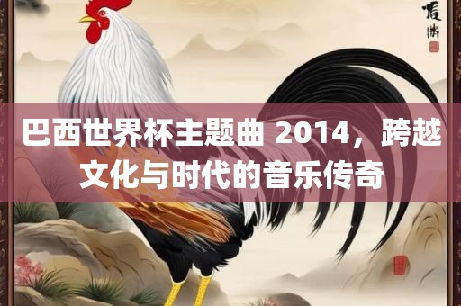 巴西世界杯主题曲 2014，跨越文化与时代的音乐传奇