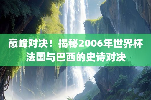 巅峰对决！揭秘2006年世界杯法国与巴西的史诗对决洛阳市法福文化传播有限公司