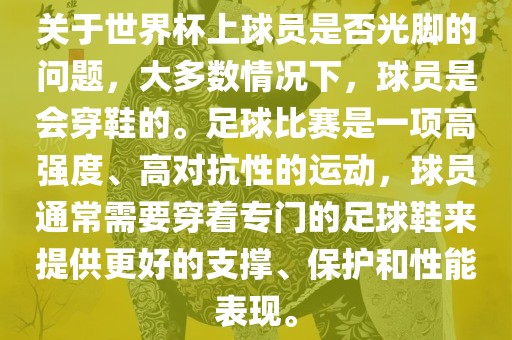 关于世界杯上球员是否光脚的问题，大多数情况下，球员是会穿鞋的。足球比赛是一项高强度、高对抗性的运动，球员通常需要穿着专门的足球鞋来提供更好的支撑、保护和性能表现。