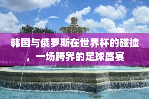 韩国与俄罗斯在世界杯的碰撞，一场跨界的足球盛宴洛阳市法福文化传播有限公司