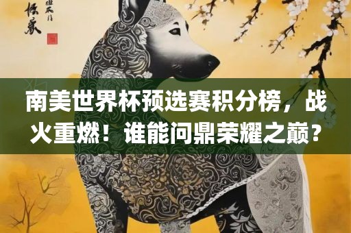 南美世界杯预选赛积分榜，战火重燃！谁能问鼎荣耀之巅？