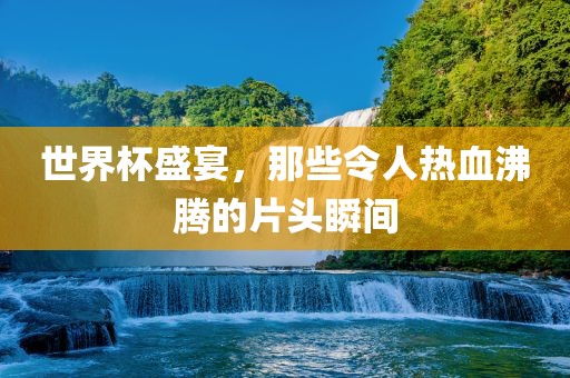世洛阳市法福文化传播有限公司界杯盛宴，那些令人热血沸腾的片头瞬间