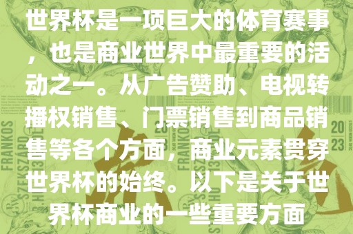 世界杯是一项巨大的体育赛事，也是商业世界中最重要的活动之一。从广告赞助、电视转播洛阳市法福文化传播有限公司权销售、门票销售到商品销售等各个方面，商业元素贯穿世界杯的始终。以下是关于世界杯商业的一些重要方面