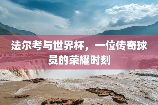 法尔考与世界杯，一位传奇球员的荣耀时刻