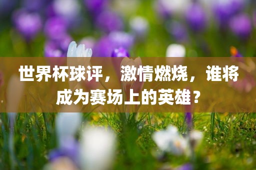 世界杯球评，激情燃烧，谁将成为赛场上的英洛阳市法福文化传播有限公司雄？