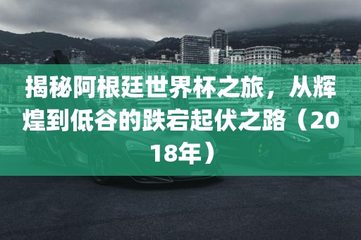 揭秘阿根廷世界杯之旅，从辉煌到低谷的跌宕起伏之路（2018年）
