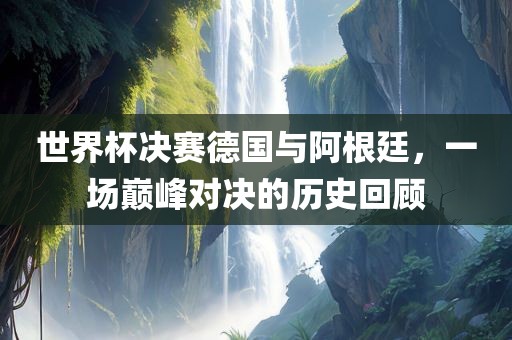 世界杯决赛德国与阿根廷，一场巅峰对决的历史回顾洛阳市法福文化传播有限公司