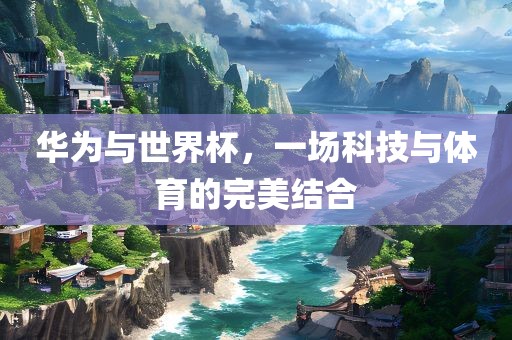 华为与世界杯，一场科技与体育的完美结合