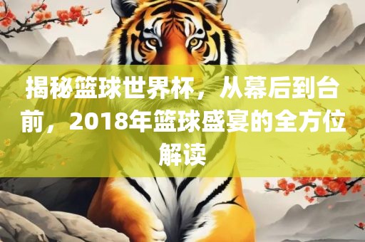 揭秘篮球世界杯，从幕后到台前，2018年篮球盛宴的全方位解读