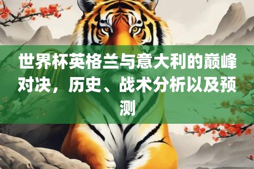 世界杯英格兰与意大利的巅峰对决，历史、战术分析以及预测洛阳市法福文化传播有限公司