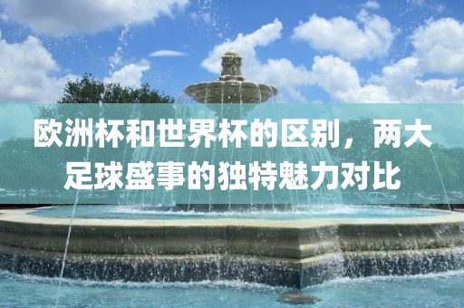 欧洲杯和世界杯的区别，两大足球盛事的独特魅力对比