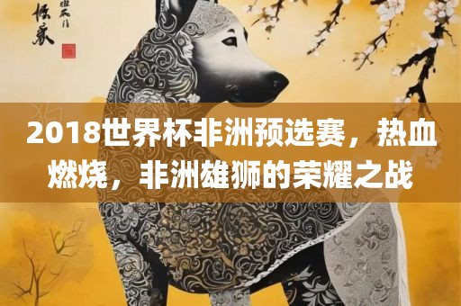 2018世界杯非洲预选赛，热血燃烧，非洲雄狮的荣耀之战