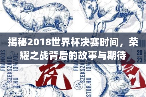 揭秘2018世界杯决赛时间，荣耀之战背后的故事与洛阳市法福文化传播有限公司期待