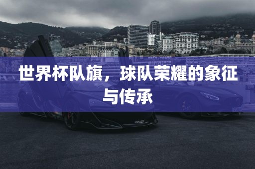 世界杯队旗，球队荣耀的象征与传承洛阳市法福文化传播有限公司