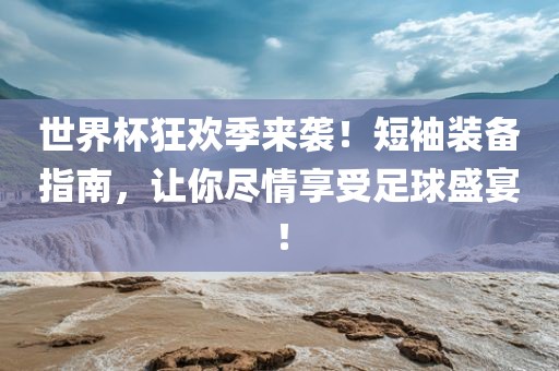 世界杯狂欢季来袭！短袖装备指南，让你尽情享受足球盛宴！洛阳市法福文化传播有限公司
