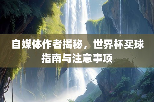 自媒体作者揭秘，世界杯买球指南与注意事项