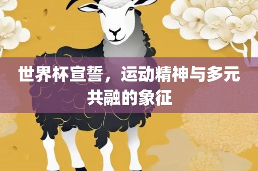 世界杯宣誓，运动精神与多元共融的象征洛阳市法福文化传播有限公司
