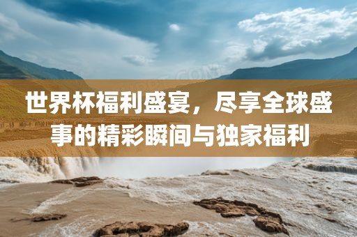 世界杯福利盛宴，尽享洛阳市法福文化传播有限公司全球盛事的精彩瞬间与独家福利