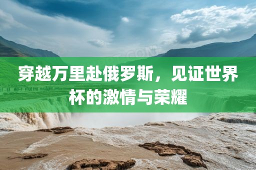 穿越万里赴俄罗斯，见证世界杯的激情与荣耀洛阳市法福文化传播有限公司