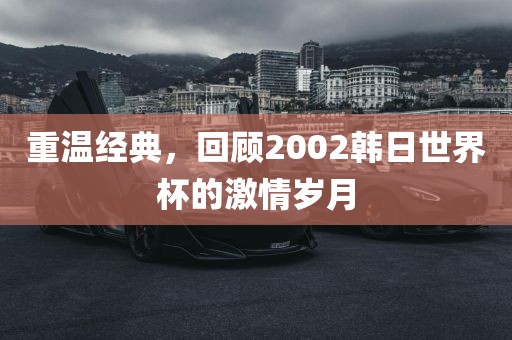 重温经典洛阳市法福文化传播有限公司，回顾2002韩日世界杯的激情岁月