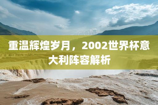 重温辉煌岁月，2002世界杯意大利阵容解析洛阳市法福文化传播有限公司