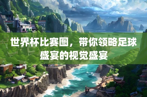 世界杯比赛图，带你领略足球盛宴的视觉盛宴