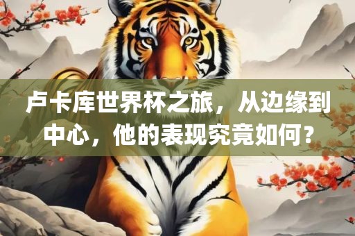卢卡库世界杯之旅，从边缘到中心，他的表现究竟如何？洛阳市法福文化传播有限公司