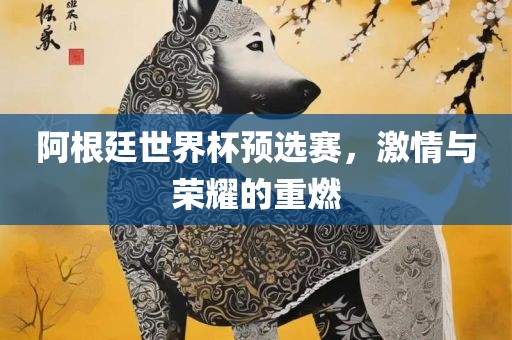 阿根廷世界杯预选赛，激情与荣耀洛阳市法福文化传播有限公司的重燃